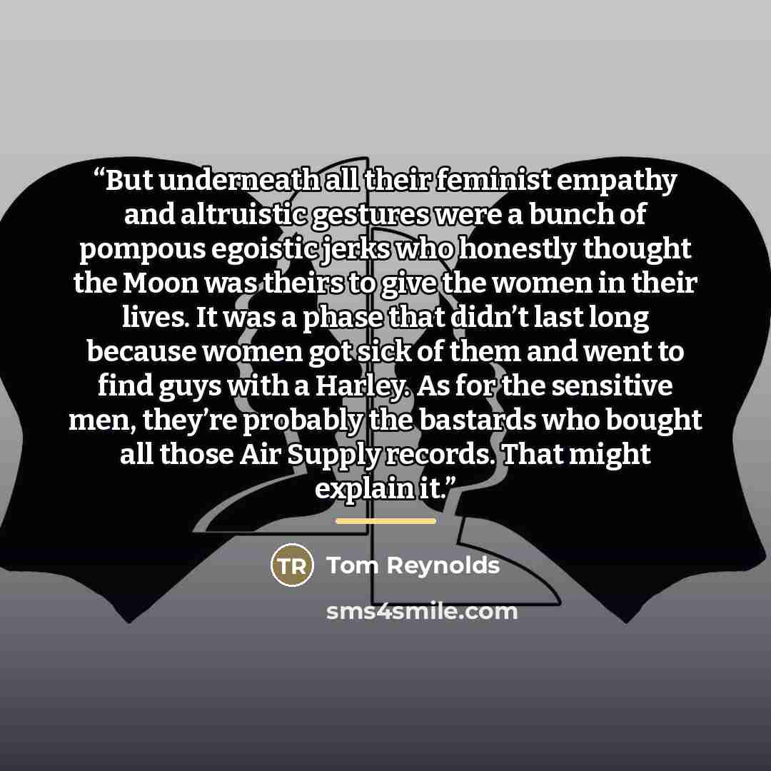 “But underneath all their feminist empathy and altruistic gestures were a bunch of pompous egoistic jerks who honestly thought the Moon was theirs to give the women in their lives. It was a phase that didn’t last long because women got sick of them and went to find guys with a Harley. As for the…” quote by Tom Reynolds