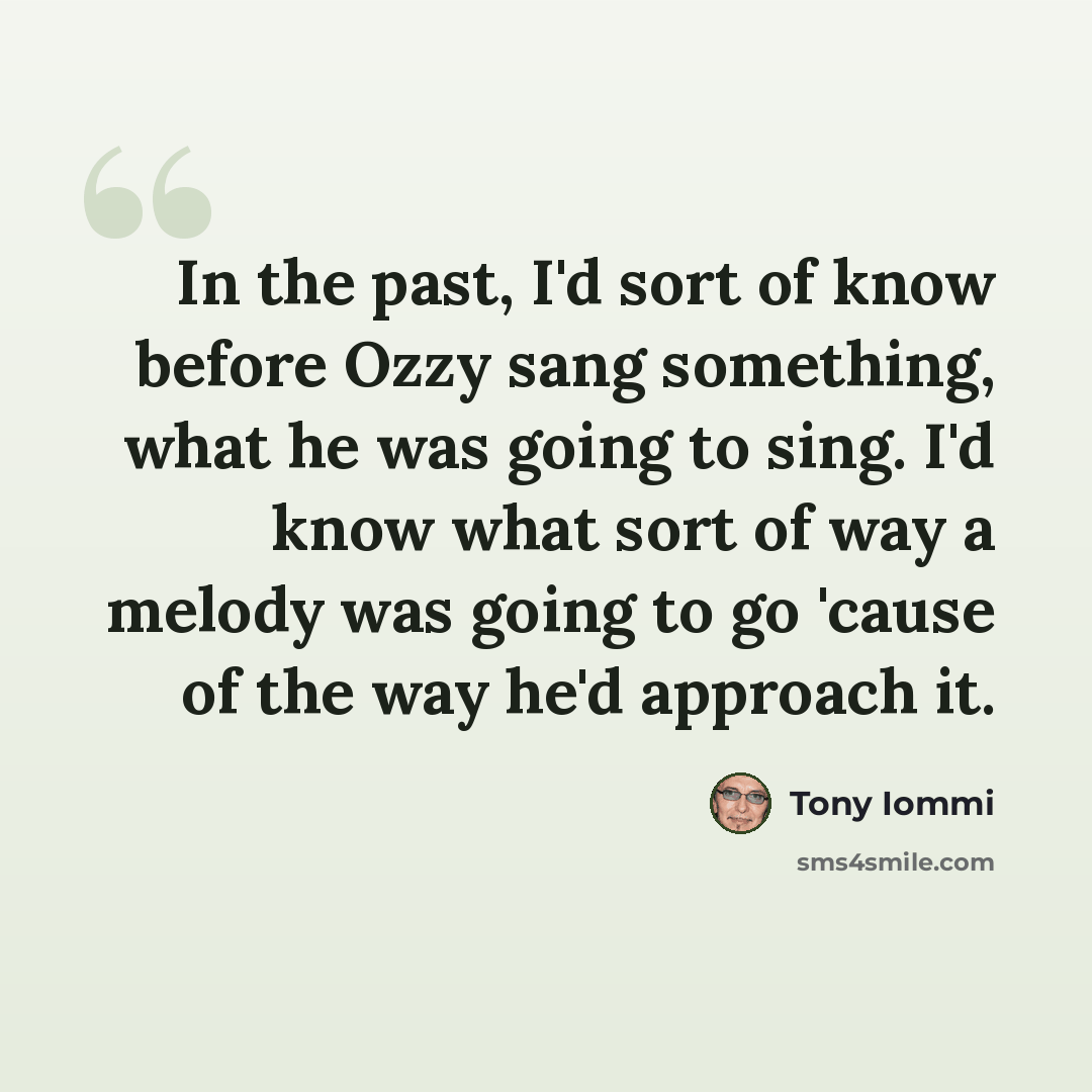 “In the past, I'd sort of know before Ozzy sang something, what he was going to sing. I'd know what sort of way a melody was going to go 'cause of the way he'd approach it.” quote by Tony Iommi