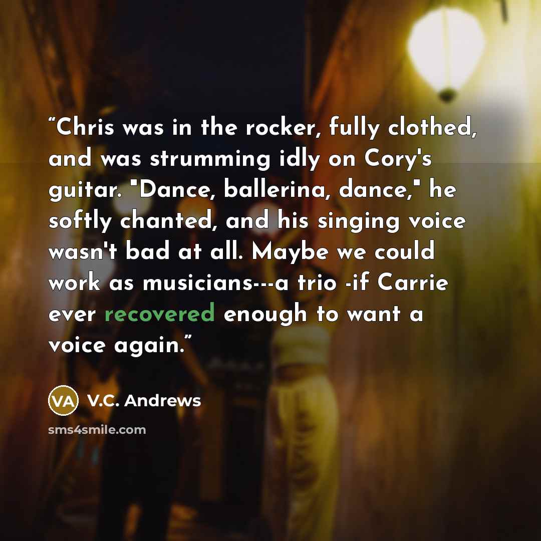 “Chris was in the rocker, fully clothed, and was strumming idly on Cory's guitar. "Dance, ballerina, dance," he softly chanted, and his singing voice wasn't bad at all. Maybe we could work as musicians---a trio -if Carrie ever recovered enough to want a voice again.” quote by V.C. Andrews