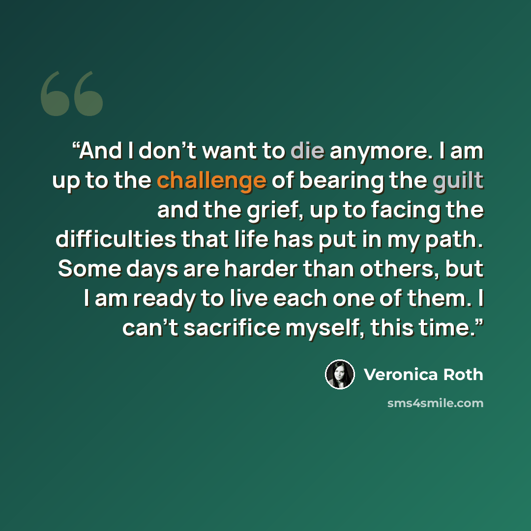 “And I don't want to die anymore. I am up to the challenge of bearing the guilt and the grief, up to facing the difficulties that life has put in my path. Some days are harder than others, but I am ready to live each one of them. I can't sacrifice myself, this time.” quote by Veronica Roth