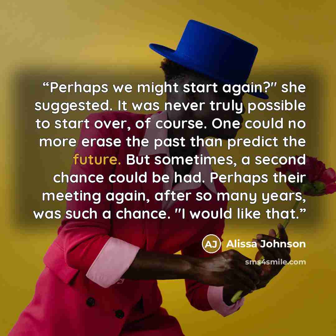 “Perhaps we might start again?" she suggested. It was never truly possible to start over, of course. One could no more erase the past than predict the future. But sometimes, a second chance could be had. Perhaps their meeting again, after so many years, was such a chance. "I would like that.” quote by Alissa Johnson