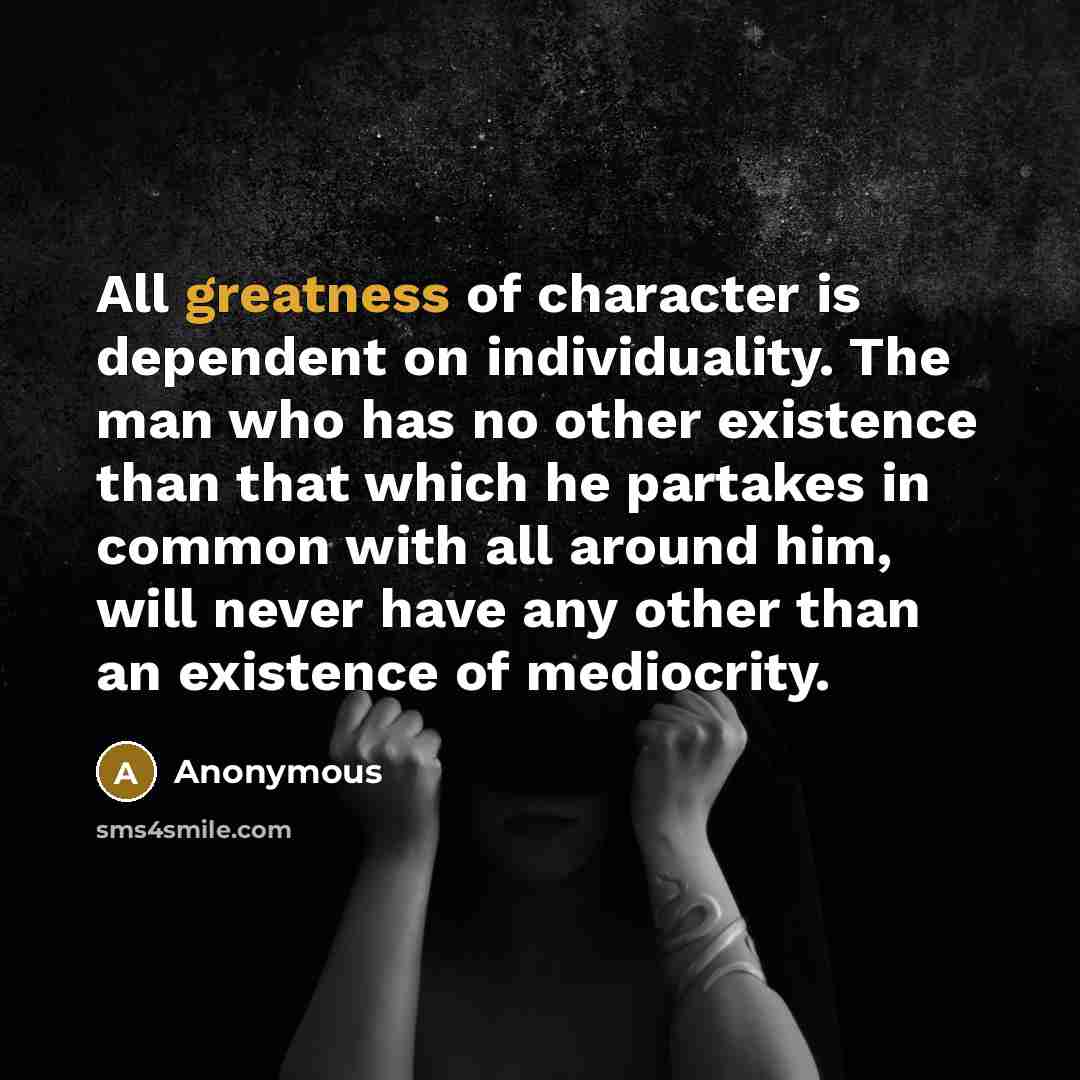 “All greatness of character is dependent on individuality. The man who has no other existence than that which he partakes in common with all around him, will never have any other than an existence of mediocrity.” quote by Anonymous
