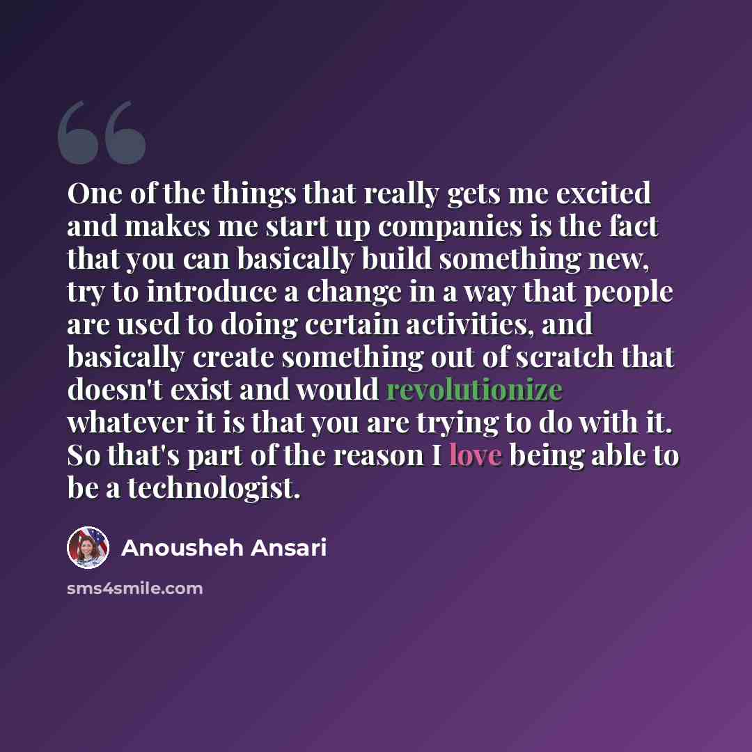 “One of the things that really gets me excited and makes me start up companies is the fact that you can basically build something new, try to introduce a change in a way that people are used to doing certain activities, and basically create something out of scratch that doesn't exist and would…” quote by Anousheh Ansari