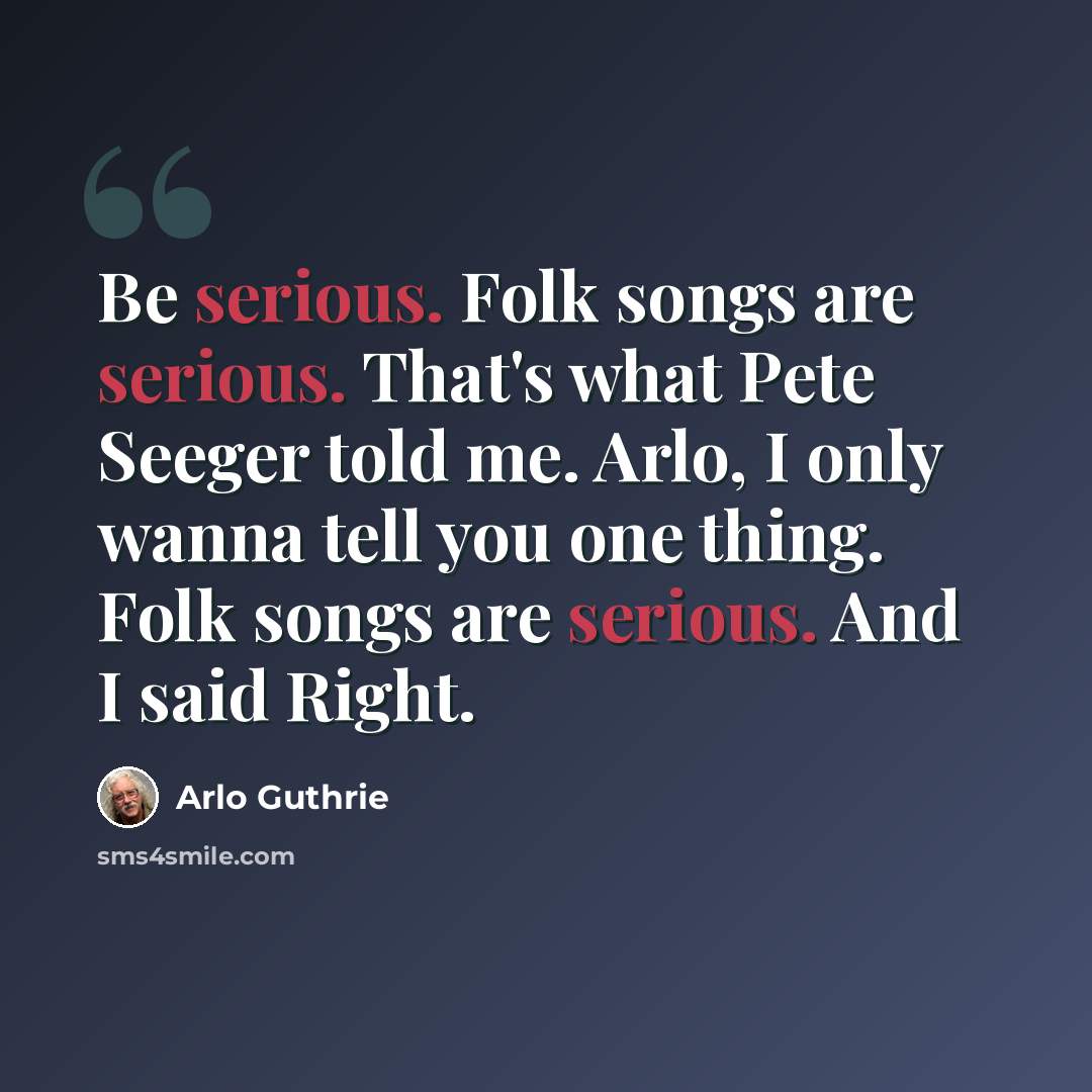 “Be serious. Folk songs are serious. That's what Pete Seeger told me. Arlo, I only wanna tell you one thing. Folk songs are serious. And I said Right.” quote by Arlo Guthrie