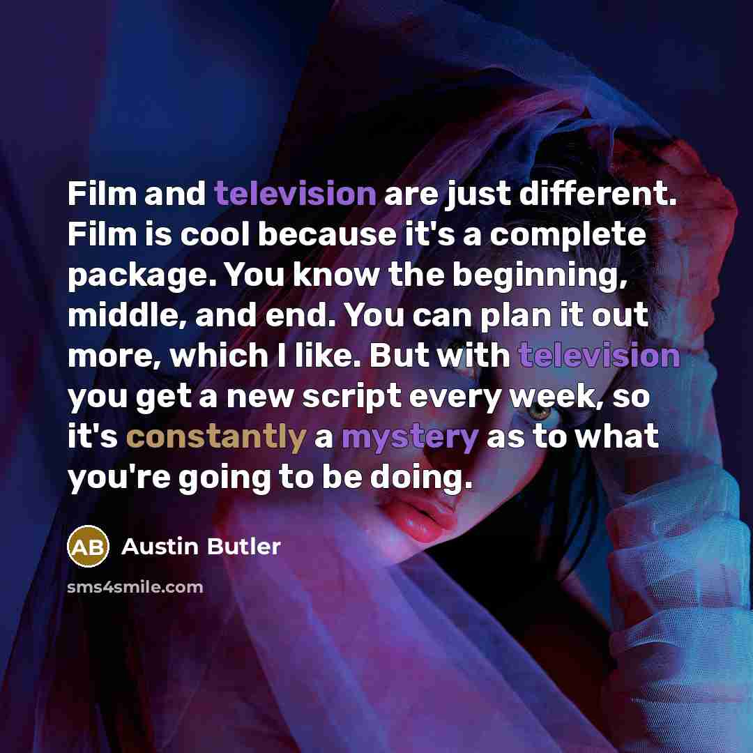 “Film and television are just different. Film is cool because it's a complete package. You know the beginning, middle, and end. You can plan it out more, which I like. But with television you get a new script every week, so it's constantly a mystery as to what you're going to be doing.” quote by Austin Butler