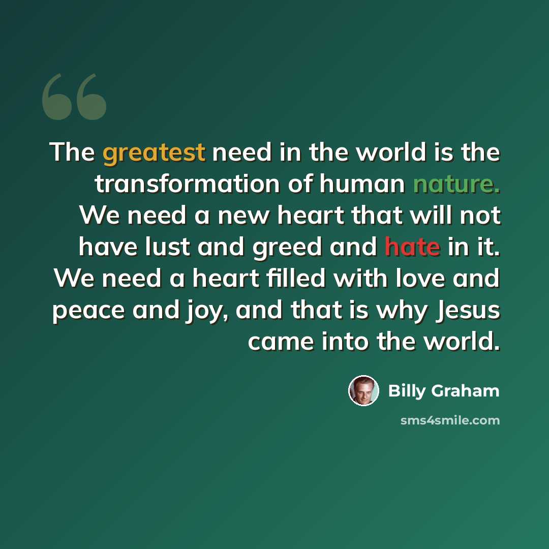 “The greatest need in the world is the transformation of human nature. We need a new heart that will not have lust and greed and hate in it. We need a heart filled with love and peace and joy, and that is why Jesus came into the world.” quote by Billy Graham