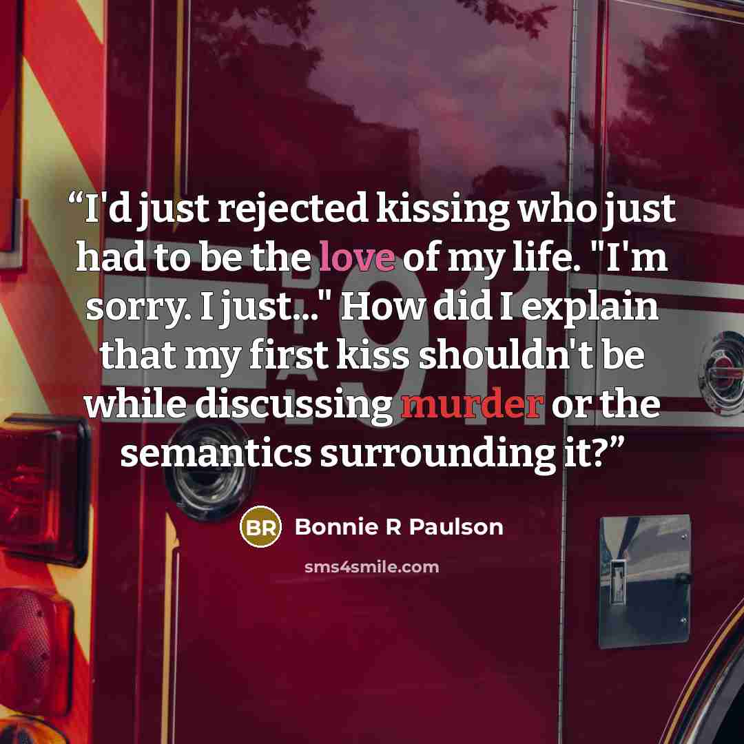 “I'd just rejected kissing who just had to be the love of my life. "I'm sorry. I just..." How did I explain that my first kiss shouldn't be while discussing murder or the semantics surrounding it?” quote by Bonnie R Paulson