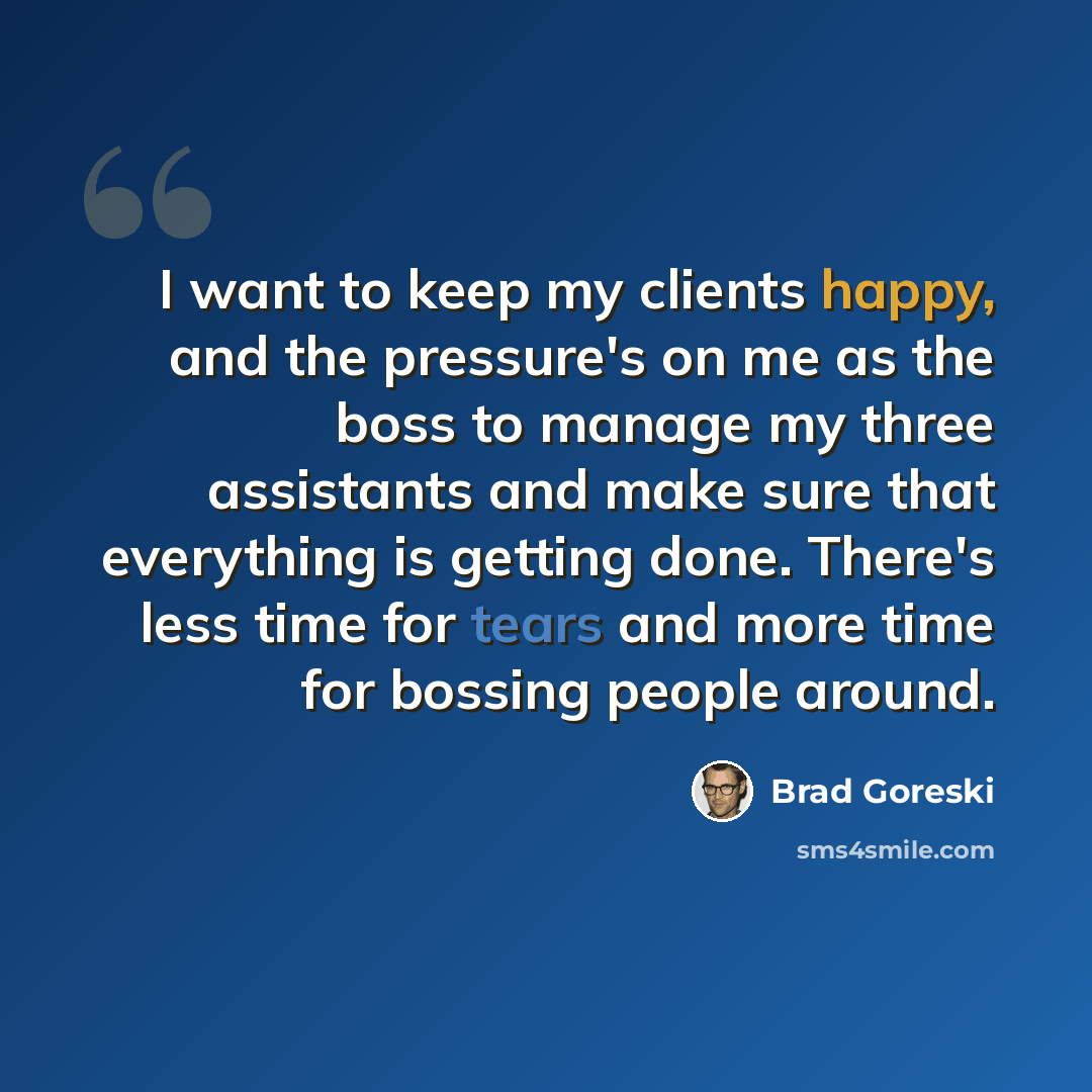 “I want to keep my clients happy, and the pressure's on me as the boss to manage my three assistants and make sure that everything is getting done. There's less time for tears and more time for bossing people around.” quote by Brad Goreski