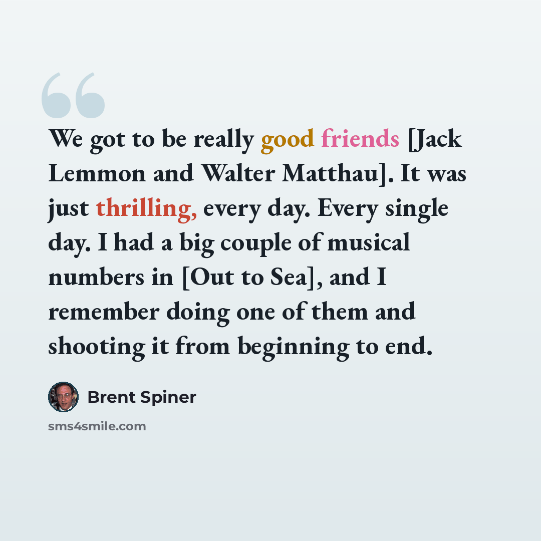“We got to be really good friends [Jack Lemmon and Walter Matthau]. It was just thrilling, every day. Every single day. I had a big couple of musical numbers in [Out to Sea], and I remember doing one of them and shooting it from beginning to end.” quote by Brent Spiner