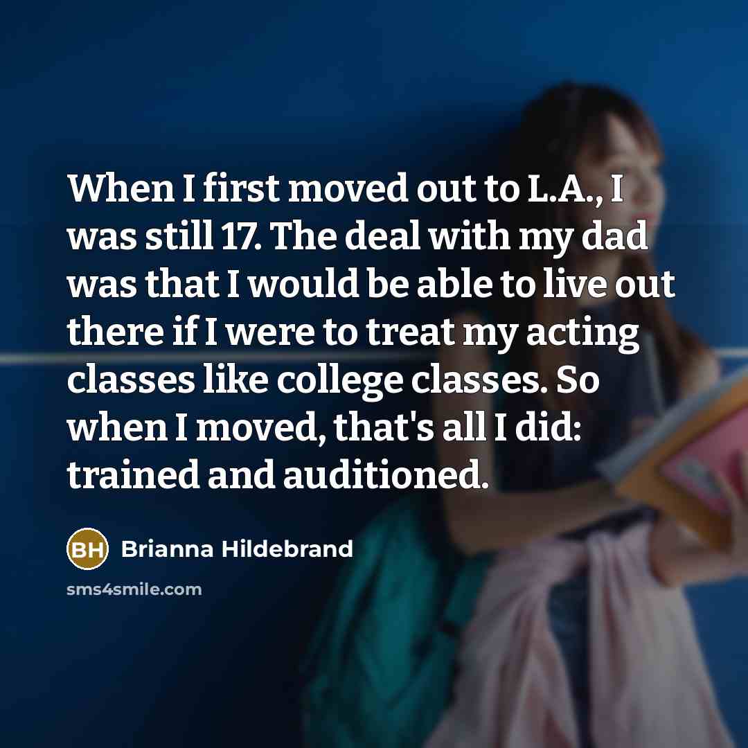 “When I first moved out to L.A., I was still 17. The deal with my dad was that I would be able to live out there if I were to treat my acting classes like college classes. So when I moved, that's all I did: trained and auditioned.” quote by Brianna Hildebrand
