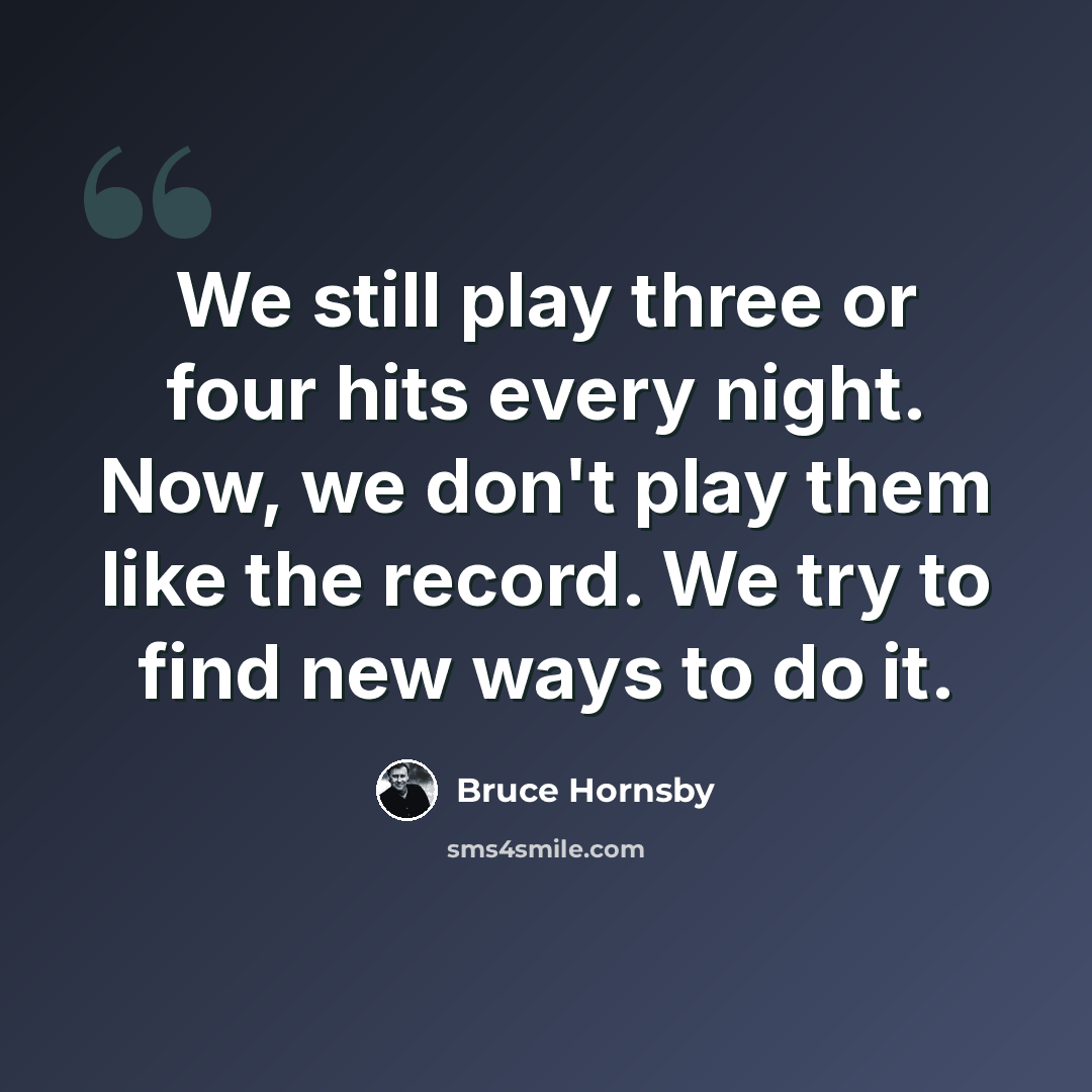 “We still play three or four hits every night. Now, we don't play them like the record. We try to find new ways to do it.” quote by Bruce Hornsby