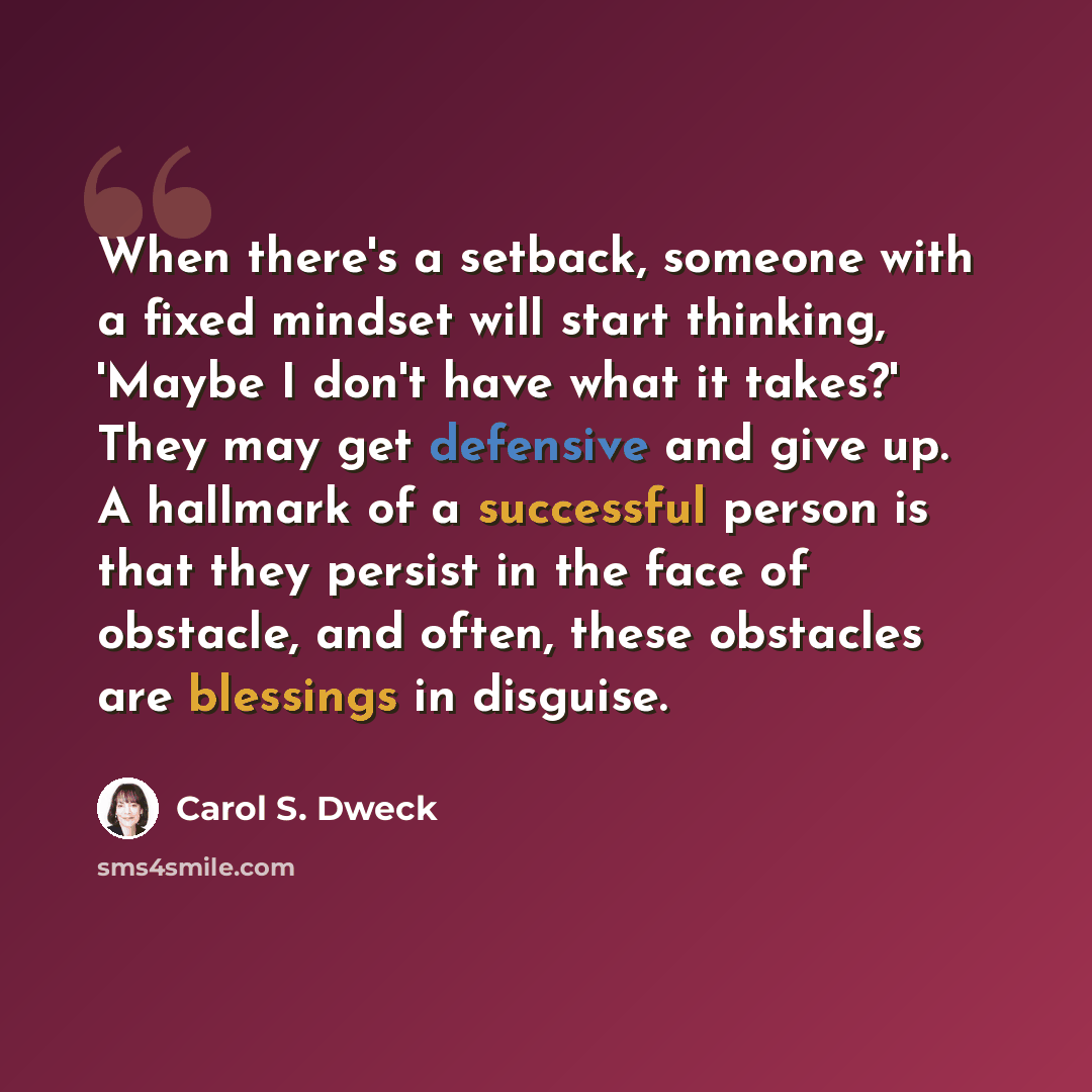 “When there's a setback, someone with a fixed mindset will start thinking, 'Maybe I don't have what it takes?' They may get defensive and give up. A hallmark of a successful person is that they persist in the face of obstacle, and often, these obstacles are blessings in disguise.” quote by Carol S. Dweck