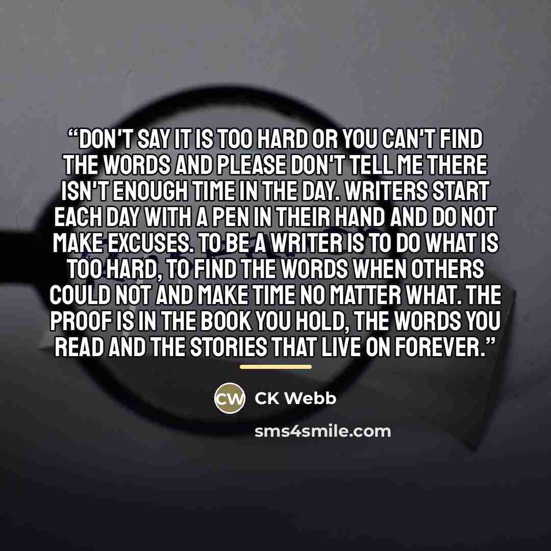 “Don't say it is too hard or you can't find the words and please don't tell me there isn't enough time in the day. Writers start each day with a pen in their hand and do not make excuses. To be a writer is to do what is too hard, to find the words when others could not and make time no matter what…” quote by CK Webb