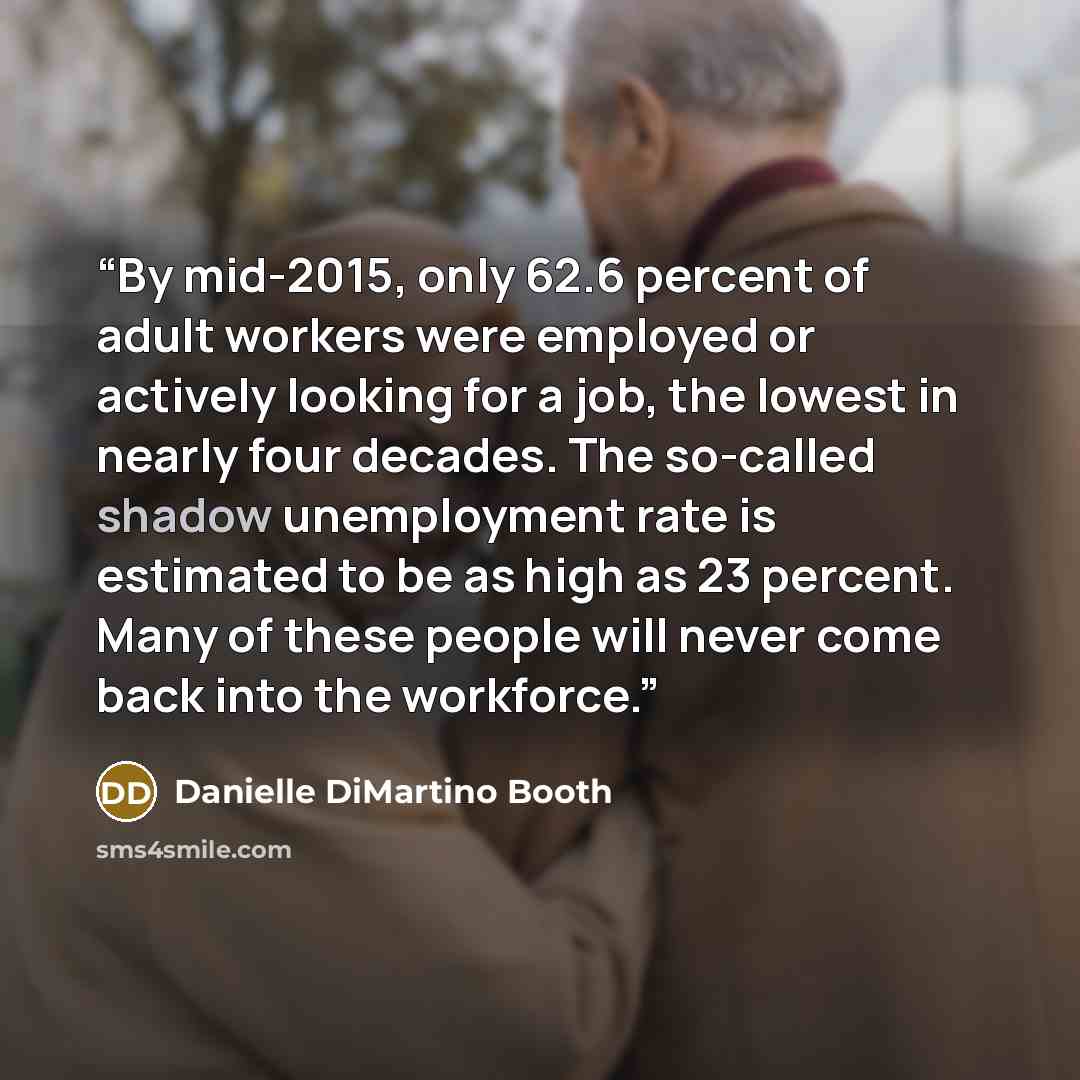 “By mid-2015, only 62.6 percent of adult workers were employed or actively looking for a job, the lowest in nearly four decades. The so-called shadow unemployment rate is estimated to be as high as 23 percent. Many of these people will never come back into the workforce.” quote by Danielle DiMartino Booth