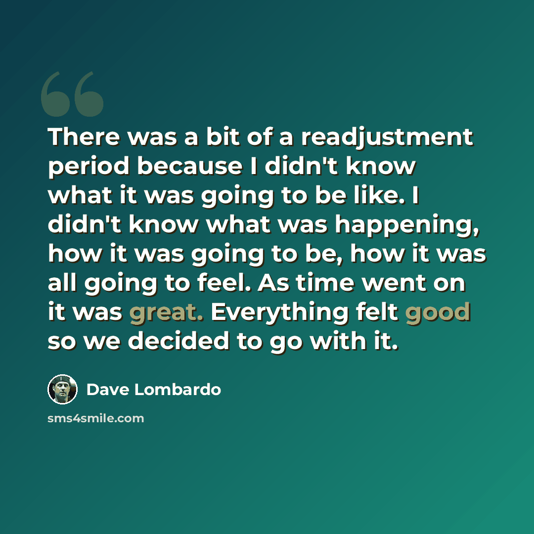 “There was a bit of a readjustment period because I didn't know what it was going to be like. I didn't know what was happening, how it was going to be, how it was all going to feel. As time went on it was great. Everything felt good so we decided to go with it.” quote by Dave Lombardo