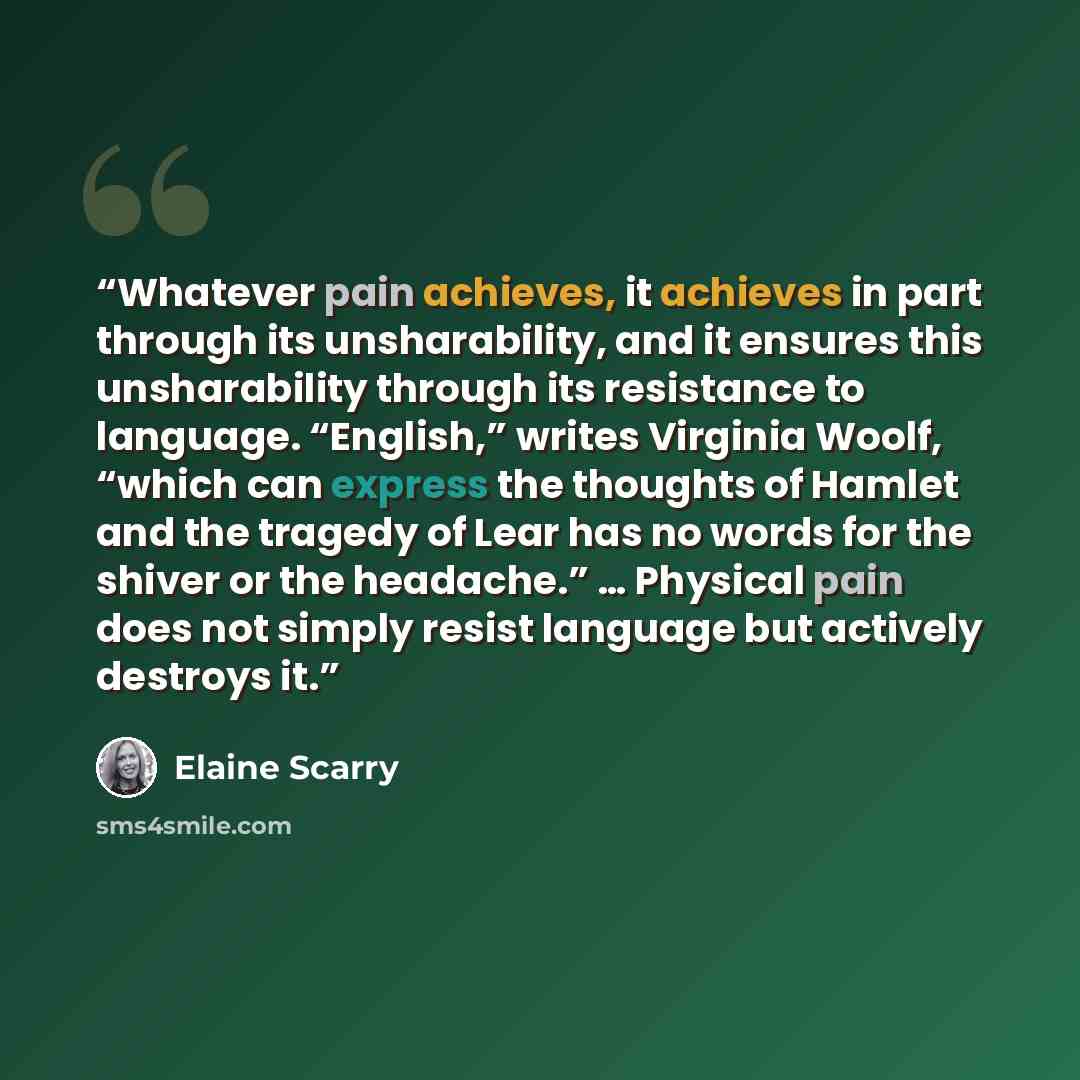 “Whatever pain achieves, it achieves in part through its unsharability, and it ensures this unsharability through its resistance to language. “English,” writes Virginia Woolf, “which can express the thoughts of Hamlet and the tragedy of Lear has no words for the shiver or the headache.” … Physical…” quote by Elaine Scarry