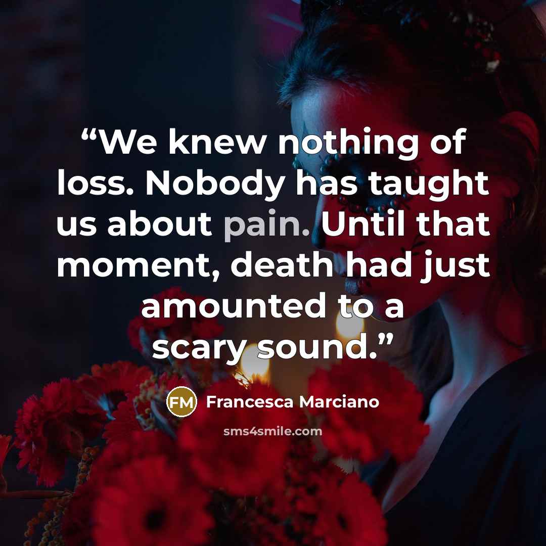 “We knew nothing of loss. Nobody has taught us about pain. Until that moment, death had just amounted to a scary sound.” quote by Francesca Marciano