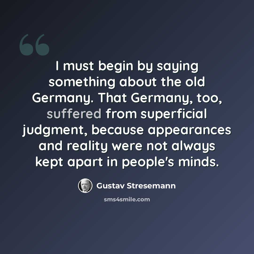 “I must begin by saying something about the old Germany. That Germany, too, suffered from superficial judgment, because appearances and reality were not always kept apart in people's minds.” quote by Gustav Stresemann