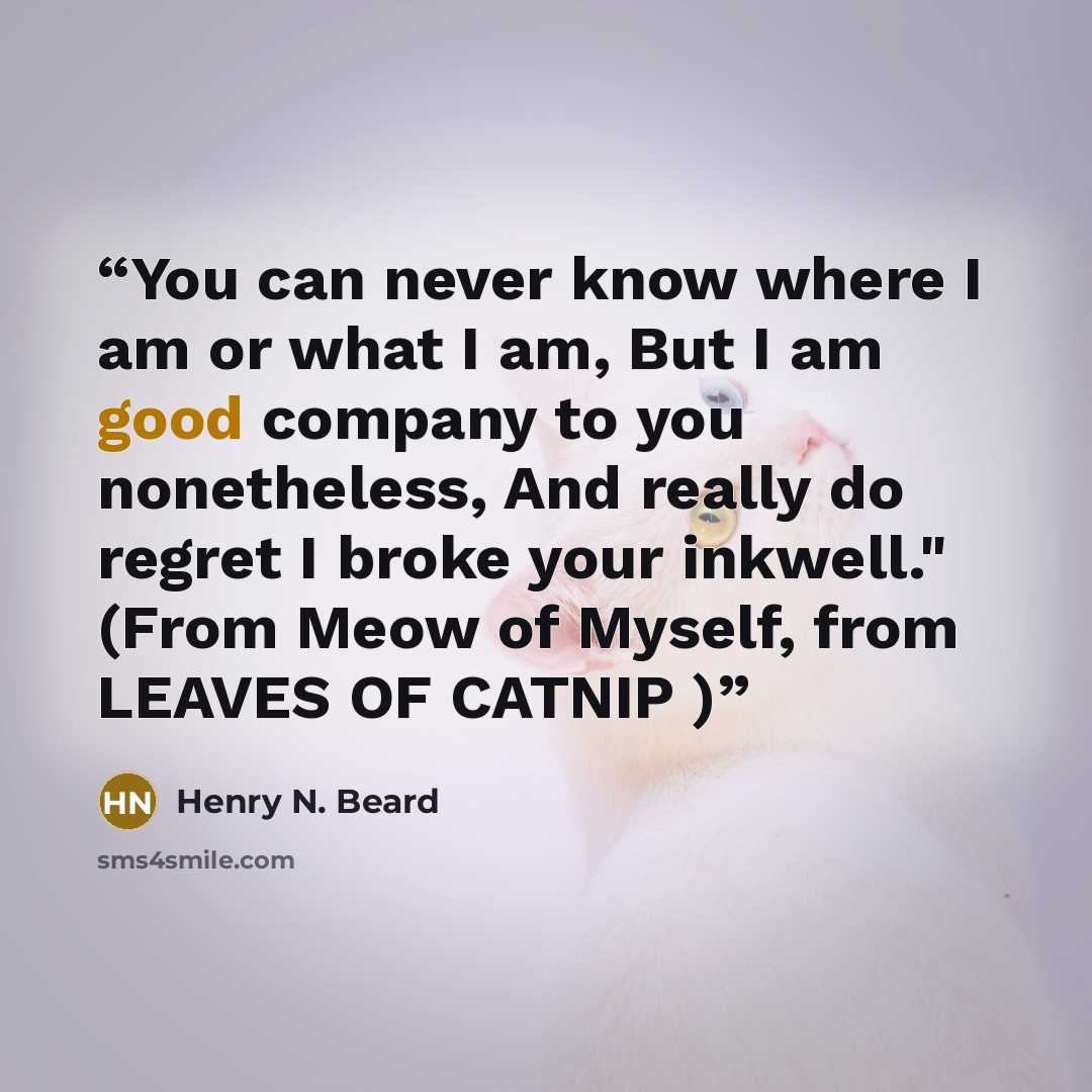 “You can never know where I am or what I am, But I am good company to you nonetheless, And really do regret I broke your inkwell." (From Meow of Myself, from LEAVES OF CATNIP )” quote by Henry N. Beard