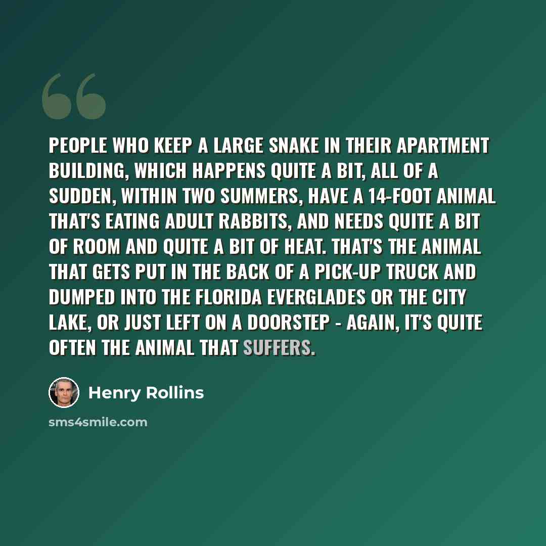 “People who keep a large snake in their apartment building, which happens quite a bit, all of a sudden, within two summers, have a 14-foot animal that's eating adult rabbits, and needs quite a bit of room and quite a bit of heat. That's the animal that gets put in the back of a pick-up truck and…” quote by Henry Rollins