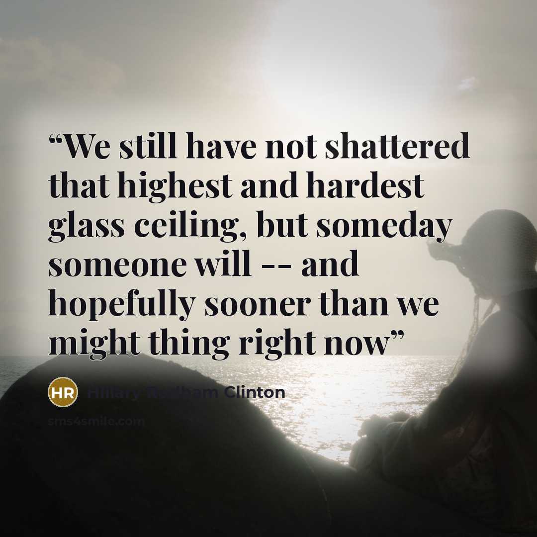 “We still have not shattered that highest and hardest glass ceiling, but someday someone will -- and hopefully sooner than we might thing right now” quote by Hillary Rodham Clinton