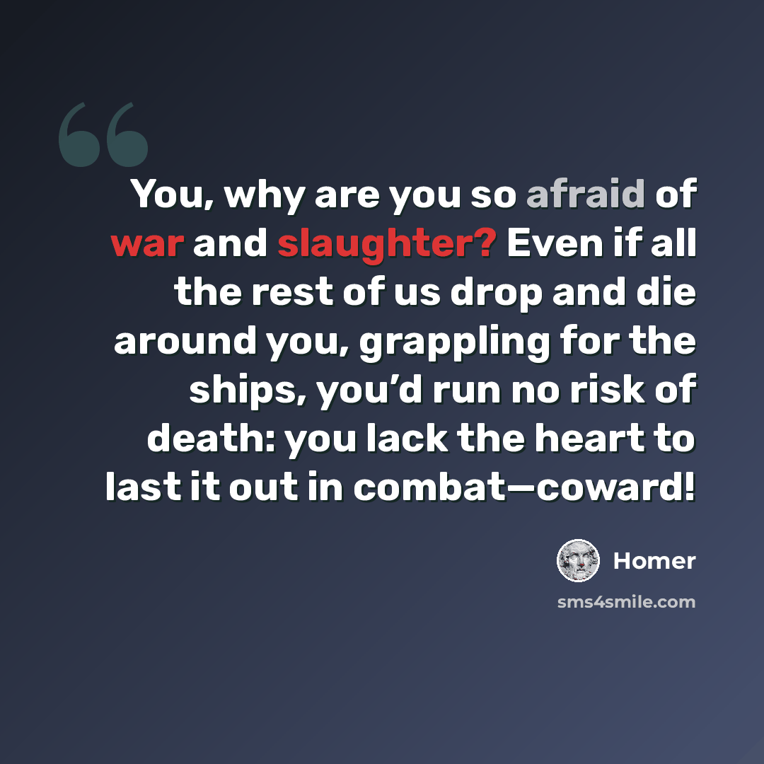 “You, why are you so afraid of war and slaughter? Even if all the rest of us drop and die around you, grappling for the ships, you’d run no risk of death: you lack the heart to last it out in combat—coward!” quote by Homer