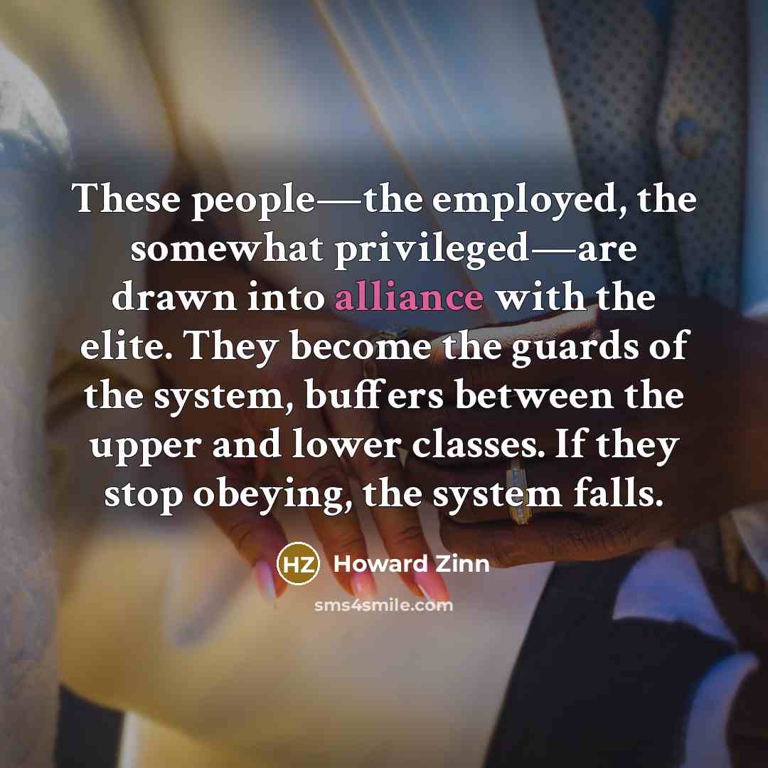 “These people—the employed, the somewhat privileged—are drawn into alliance with the elite. They become the guards of the system, buffers between the upper and lower classes. If they stop obeying, the system falls.” quote by Howard Zinn