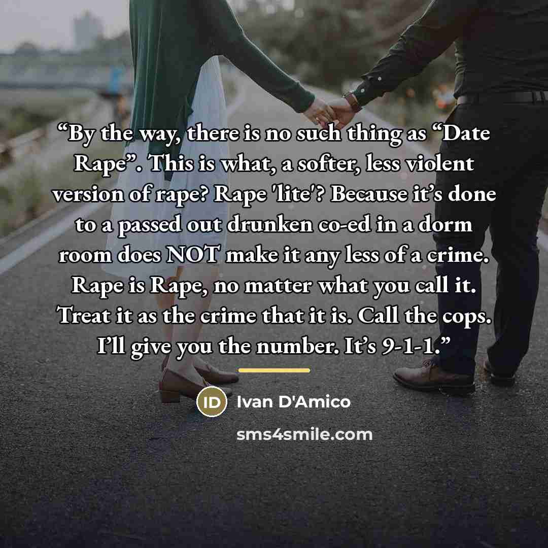“By the way, there is no such thing as “Date Rape”. This is what, a softer, less violent version of rape? Rape 'lite'? Because it’s done to a passed out drunken co-ed in a dorm room does NOT make it any less of a crime. Rape is Rape, no matter what you call it. Treat it as the crime that it is…” quote by Ivan D'Amico
