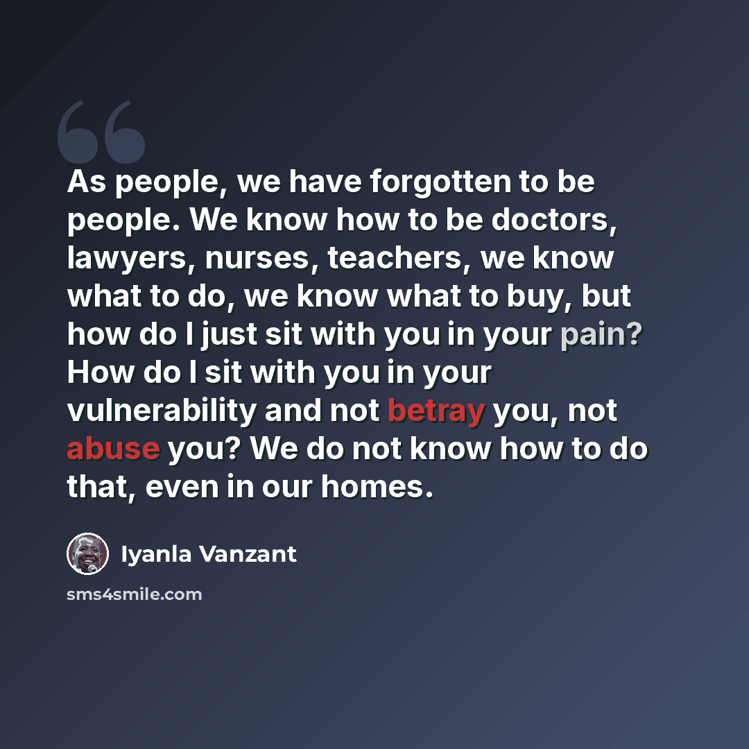 “As people, we have forgotten to be people. We know how to be doctors, lawyers, nurses, teachers, we know what to do, we know what to buy, but how do I just sit with you in your pain? How do I sit with you in your vulnerability and not betray you, not abuse you? We do not know how to do that, even…” quote by Iyanla Vanzant