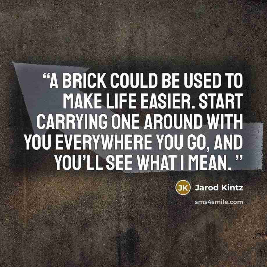“A brick could be used to make life easier. Start carrying one around with you everywhere you go, and you’ll see what I mean.” quote by Jarod Kintz