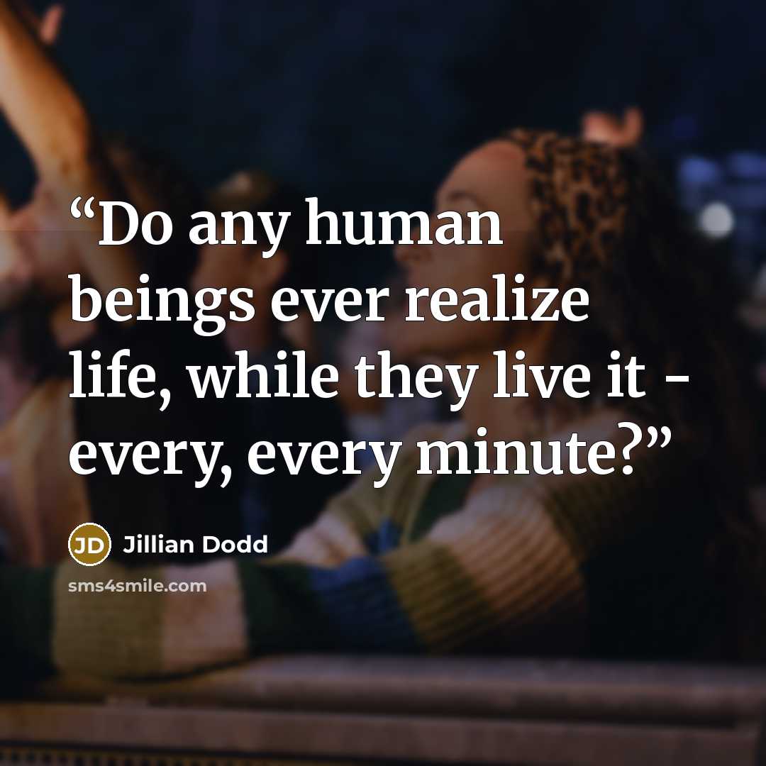 “Do any human beings ever realize life, while they live it - every, every minute?” quote by Jillian Dodd