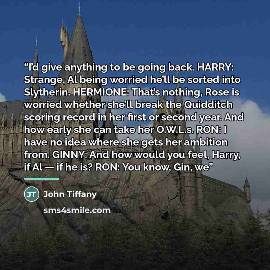 “I’d give anything to be going back. HARRY: Strange, Al being worried he’ll be sorted into Slytherin. HERMIONE: That’s nothing, Rose is worried whether she’ll break the Quidditch scoring record in her first or second year. And how early she can take her O.W.L.s. RON: I have no idea where she gets…” quote by John Tiffany