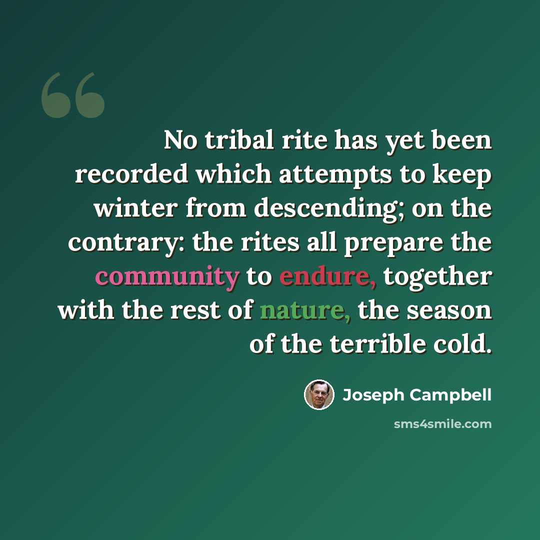“No tribal rite has yet been recorded which attempts to keep winter from descending; on the contrary: the rites all prepare the community to endure, together with the rest of nature, the season of the terrible cold.” quote by Joseph Campbell