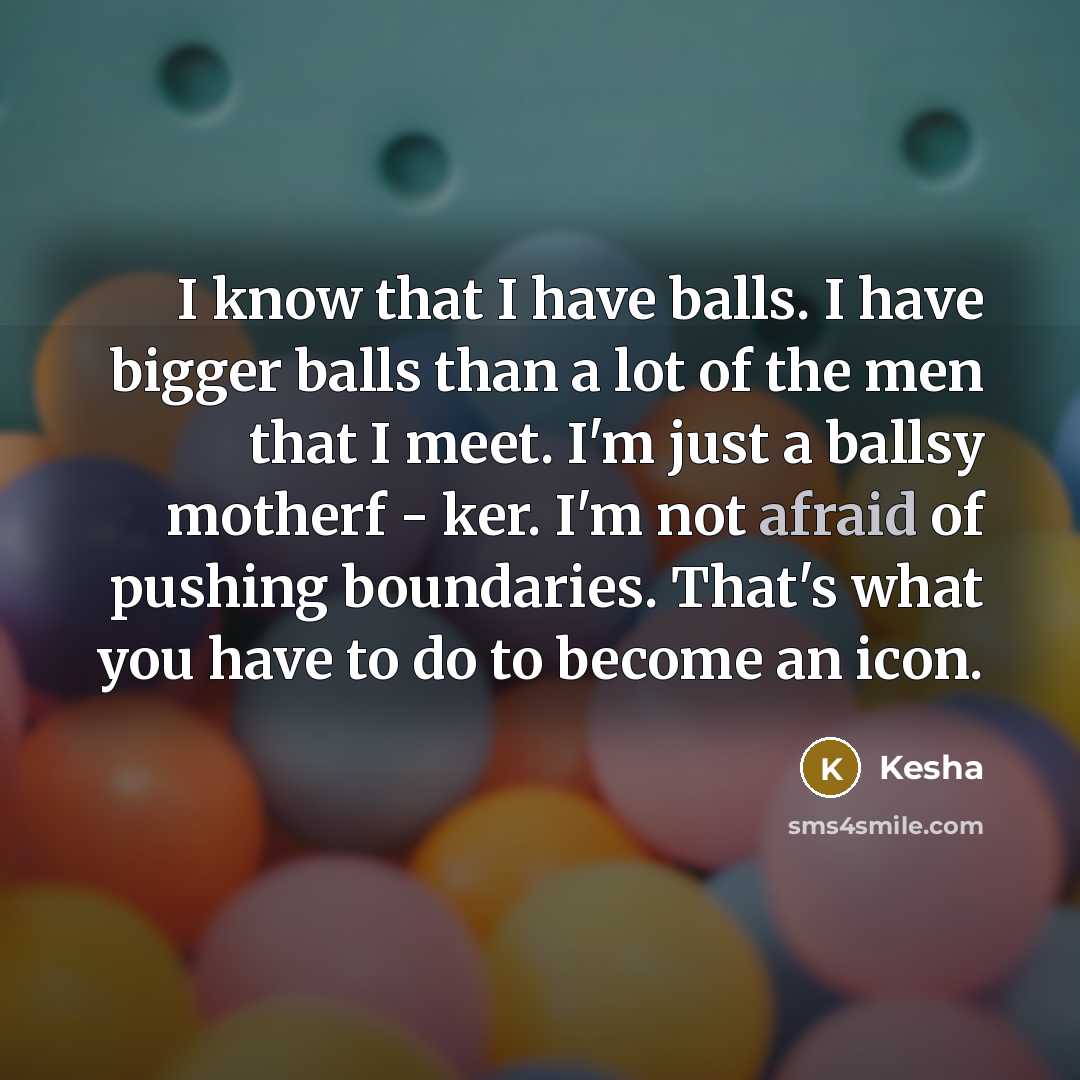 “I know that I have balls. I have bigger balls than a lot of the men that I meet. I'm just a ballsy motherf - ker. I'm not afraid of pushing boundaries. That's what you have to do to become an icon.” quote by Kesha
