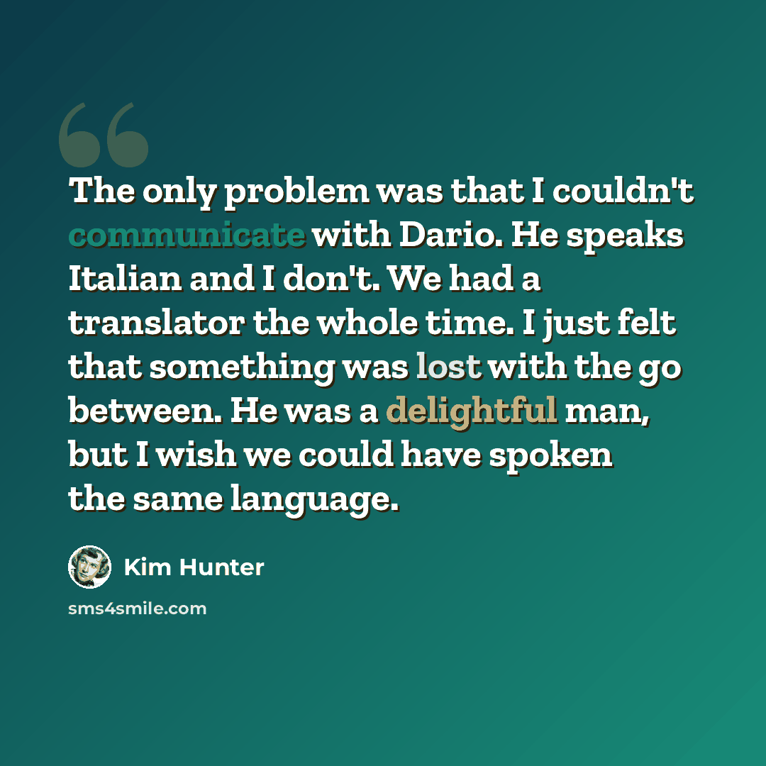“The only problem was that I couldn't communicate with Dario. He speaks Italian and I don't. We had a translator the whole time. I just felt that something was lost with the go between. He was a delightful man, but I wish we could have spoken the same language.” quote by Kim Hunter