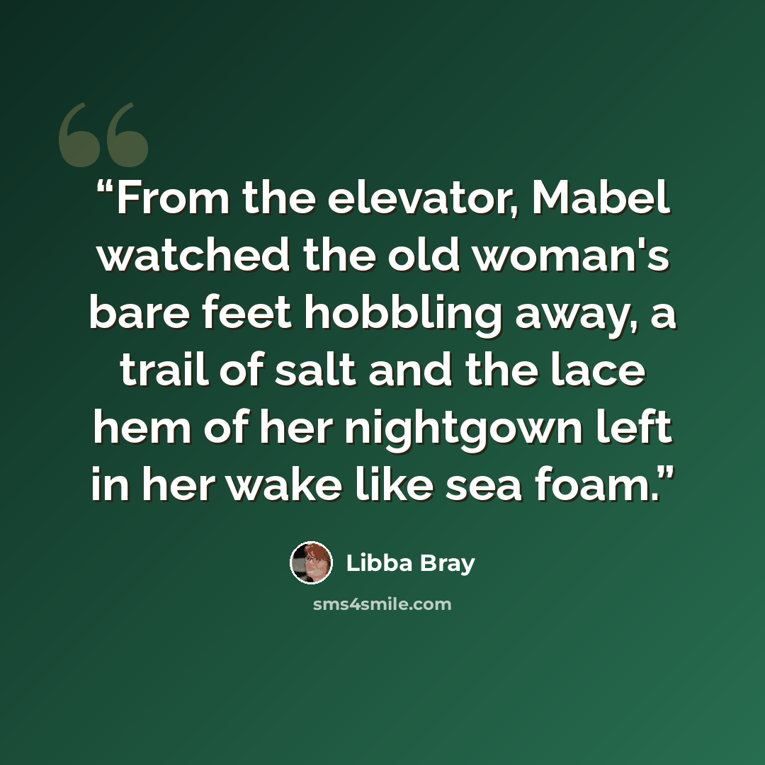 “From the elevator, Mabel watched the old woman's bare feet hobbling away, a trail of salt and the lace hem of her nightgown left in her wake like sea foam.” quote by Libba bray