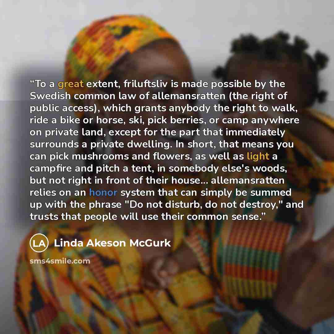 “To a great extent, friluftsliv is made possible by the Swedish common law of allemansratten (the right of public access), which grants anybody the right to walk, ride a bike or horse, ski, pick berries, or camp anywhere on private land, except for the part that immediately surrounds a private…” quote by Linda Akeson McGurk