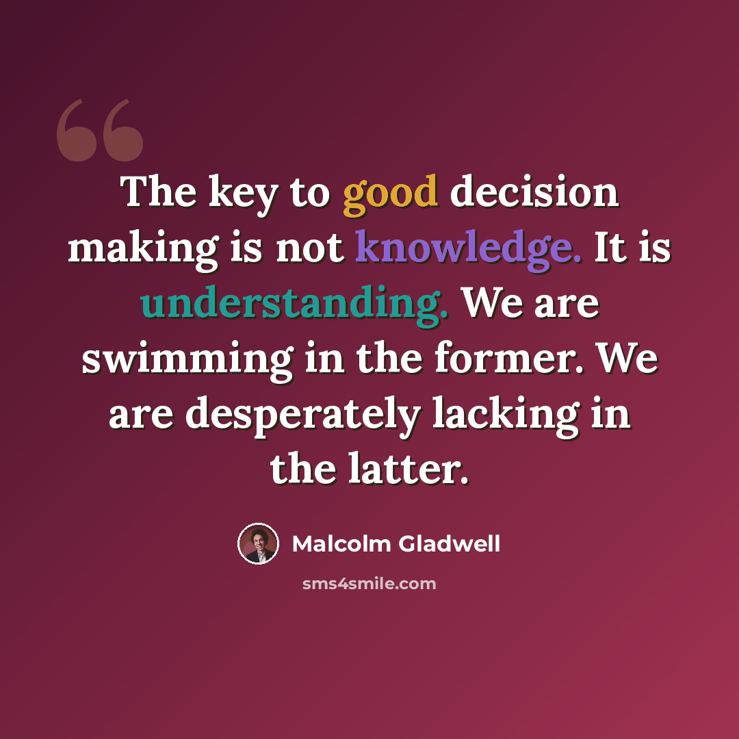 “The key to good decision making is not knowledge. It is understanding. We are swimming in the former. We are desperately lacking in the latter.” quote by Malcolm Gladwell