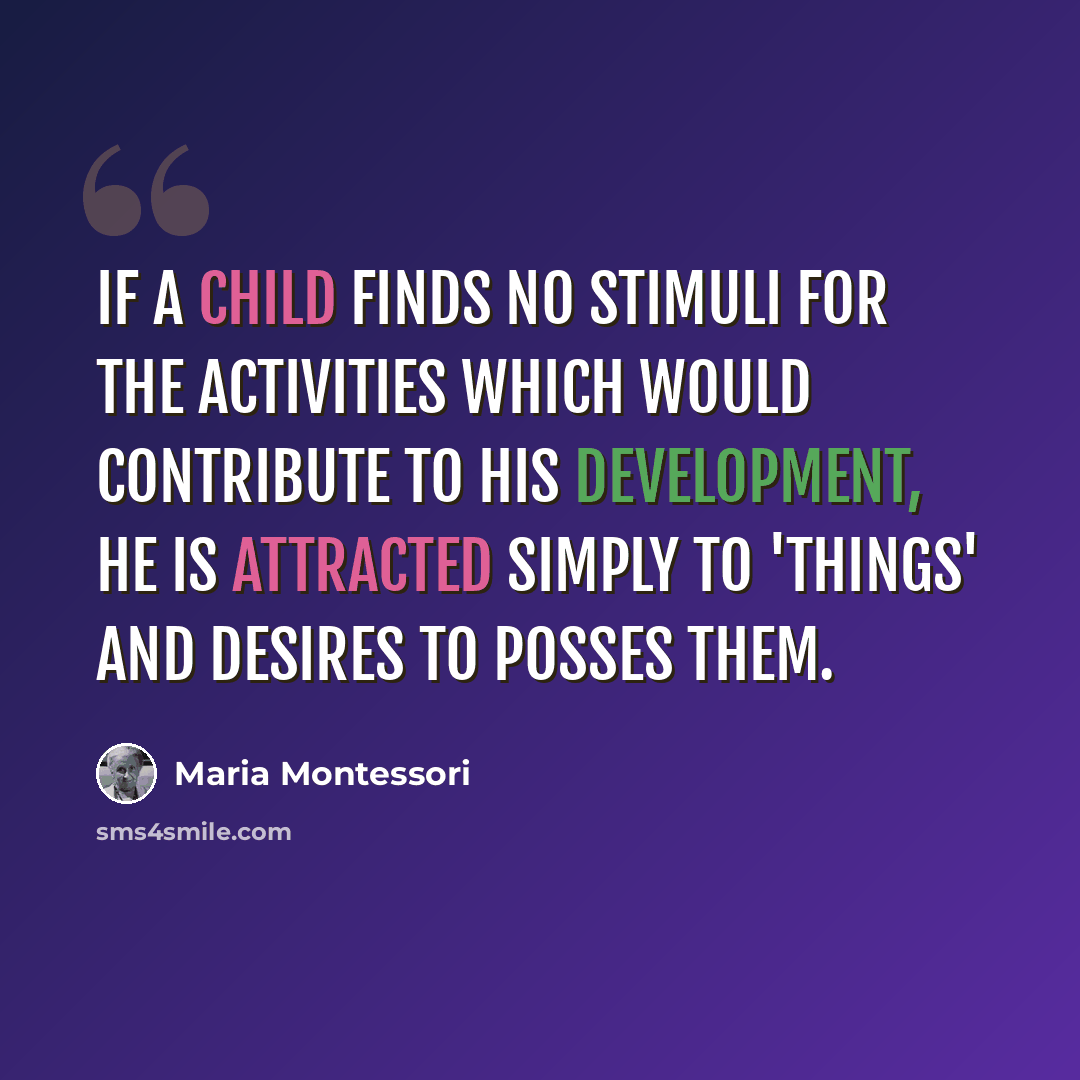 “If a child finds no stimuli for the activities which would contribute to his development, he is attracted simply to 'things' and desires to posses them.” quote by Maria Montessori
