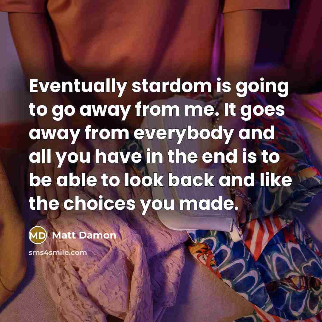 “Eventually stardom is going to go away from me. It goes away from everybody and all you have in the end is to be able to look back and like the choices you made.” quote by Matt Damon