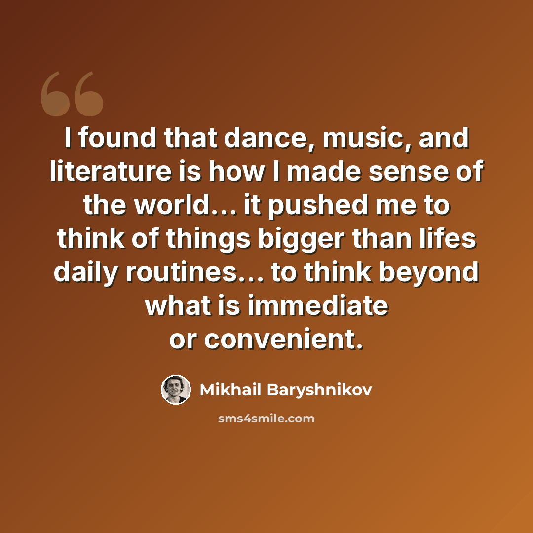 “I found that dance, music, and literature is how I made sense of the world... it pushed me to think of things bigger than lifes daily routines... to think beyond what is immediate or convenient.” quote by Mikhail Baryshnikov