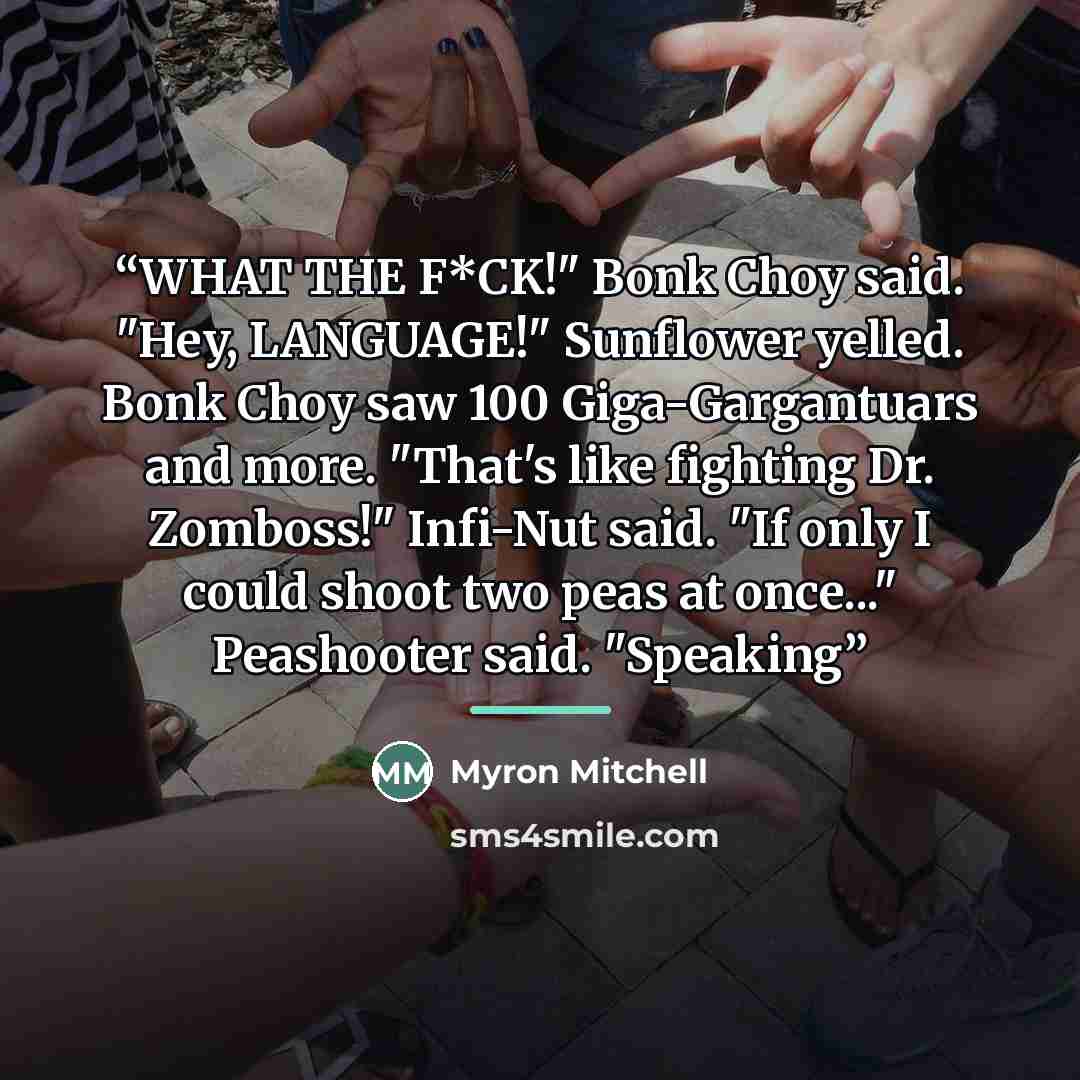 “WHAT THE F*CK!" Bonk Choy said. "Hey, LANGUAGE!" Sunflower yelled. Bonk Choy saw 100 Giga-Gargantuars and more. "That's like fighting Dr. Zomboss!" Infi-Nut said. "If only I could shoot two peas at once..." Peashooter said. "Speaking” quote by Myron Mitchell