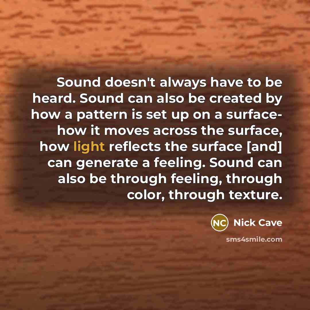 “Sound doesn't always have to be heard. Sound can also be created by how a pattern is set up on a surface- how it moves across the surface, how light reflects the surface [and] can generate a feeling. Sound can also be through feeling, through color, through texture.” quote by Nick Cave