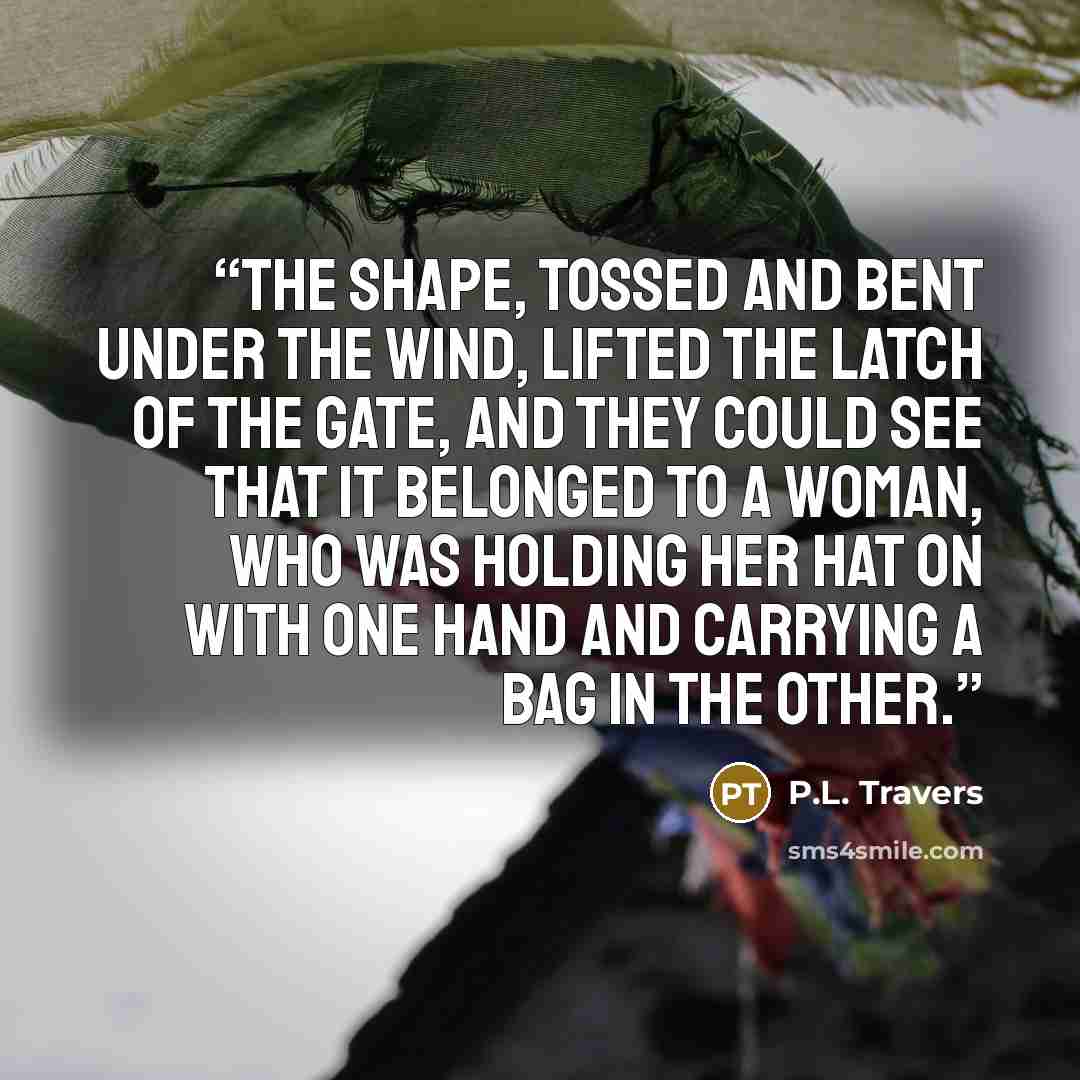 “the shape, tossed and bent under the wind, lifted the latch of the gate, and they could see that it belonged to a woman, who was holding her hat on with one hand and carrying a bag in the other.” quote by P.L. Travers