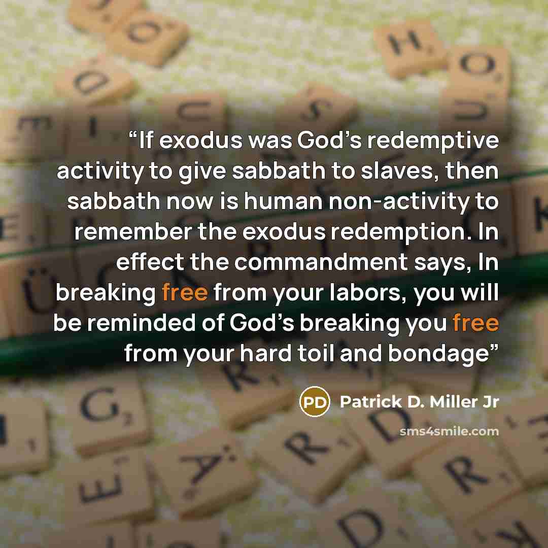 “If exodus was God’s redemptive activity to give sabbath to slaves, then sabbath now is human non-activity to remember the exodus redemption. In effect the commandment says, In breaking free from your labors, you will be reminded of God’s breaking you free from your hard toil and bondage” quote by Patrick D. Miller Jr