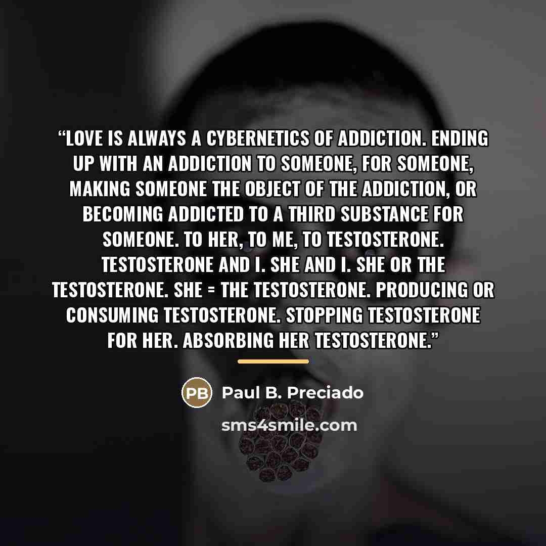 “Love is always a cybernetics of addiction. Ending up with an addiction to someone, for someone, making someone the object of the addiction, or becoming addicted to a third substance for someone. To her, to me, to testosterone. Testosterone and I. She and I. She or the testosterone. She = the…” quote by Paul B. Preciado