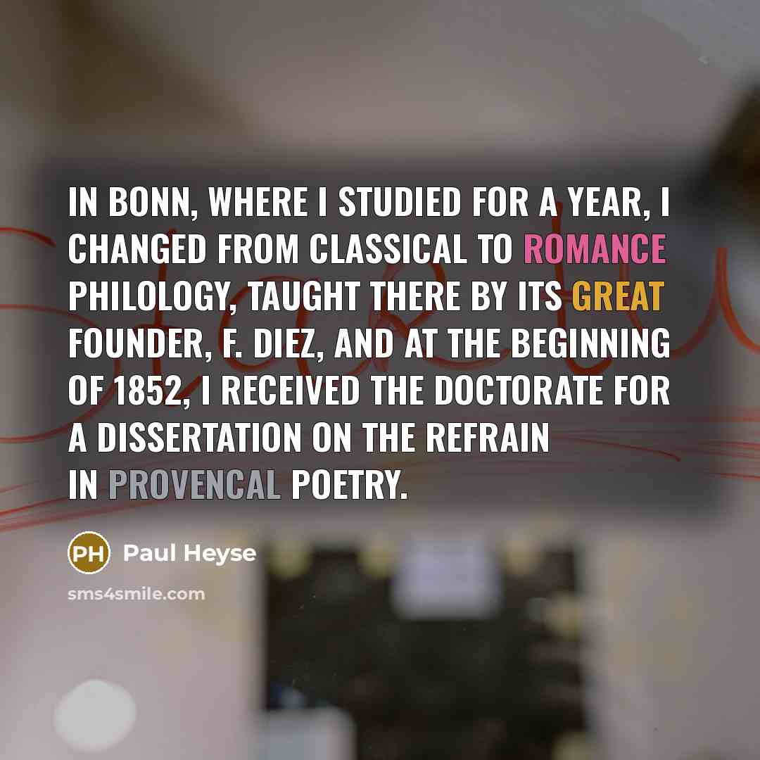 “In Bonn, where I studied for a year, I changed from classical to Romance philology, taught there by its great founder, F. Diez, and at the beginning of 1852, I received the doctorate for a dissertation on the refrain in Provencal poetry.” quote by Paul Heyse