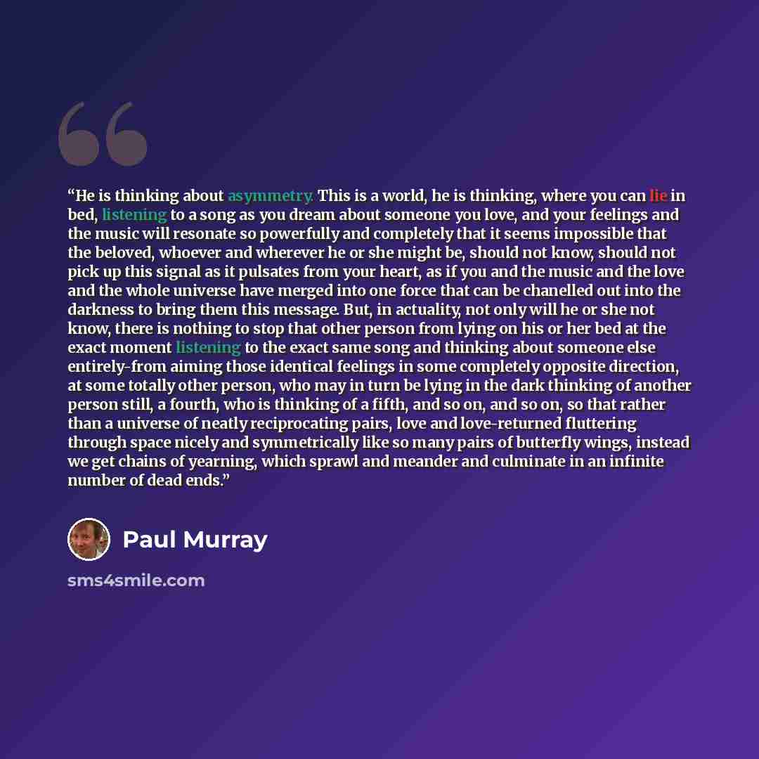 “He is thinking about asymmetry. This is a world, he is thinking, where you can lie in bed, listening to a song as you dream about someone you love, and your feelings and the music will resonate so powerfully and completely that it seems impossible that the beloved, whoever and wherever he or she…” quote by Paul Murray
