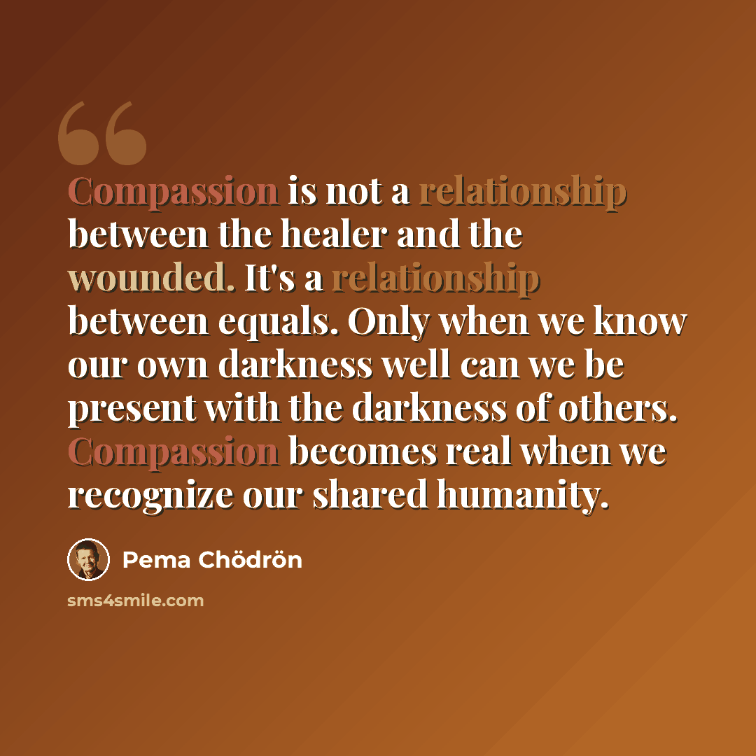 “Compassion is not a relationship between the healer and the wounded. It's a relationship between equals. Only when we know our own darkness well can we be present with the darkness of others. Compassion becomes real when we recognize our shared humanity.” quote by Pema Chodron