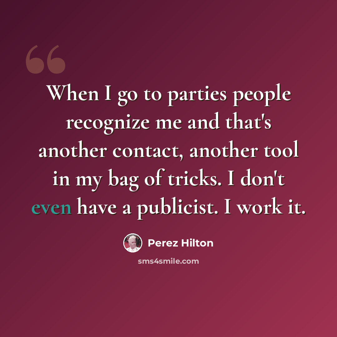 “When I go to parties people recognize me and that's another contact, another tool in my bag of tricks. I don't even have a publicist. I work it.” quote by Perez Hilton